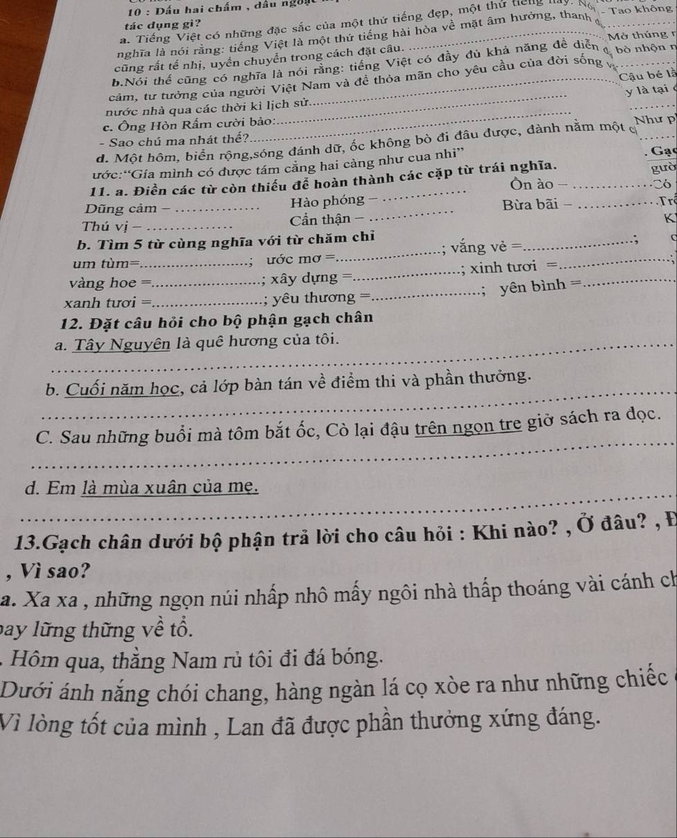 Dấu hai chấm , dầu ngờu
a. Tiếng Việt có những đặc sắc của một thứ tiếng đẹp, một thứ Heng l
tác dụng gì?
nghĩa là nói rằng: tiếng Việt là một thứ tiếng hài hòa về mặt âm hưởng, thanh - Tao không
Mở thúng n
cũng rất tế nhị, uyển chuyển trong cách đặt câu.
b.Nói thể cũng có nghĩa là nói rằng: tiếng Việt có đảy đủ khả năng đề diễn 4 bò nhộn ở
Cậu bé là
_
cảm, tư tưởng của người Việt Nam và đề thỏa mãn cho yêu cầu của đời sống và
y là tại 
nước nhà qua các thời kì lịch sử.
c. Ông Hòn Rấm cười bảo: Như p
- Sao chú ma nhát thế?
_
_
d. Một hôm, biển rộng,sóng đánh dữ, ốc không bò đi đâu được, đành nằm một  
ước:“Gía mình có được tám căng hai càng như cua nhi” . Gạc
gườ
11. a. Điền các từ còn thiếu để hoàn thành các cặp từ trái nghĩa. Ôn ào -_ Có
Dũng cảm −_ Hào phóng -_  Bừa bãi - _ Trê
Thú vị - _ Cần thận -
K
b. Tìm 5 từ cùng nghĩa với từ chăm chỉ
um tùm= ;  ư ớc mơ =_ ; vắng vẻ =_ _. C
vàng hoe =_ ; xây dựng =_ ; xinh tươi =_
_; yên bình =
xanh tươi =_ ; yêu thương =
12. Đặt câu hỏi cho bộ phận gạch chân
_a. Tây Nguyên là quê hương của tôi.
_
b. Cuối năm học, cả lớp bàn tán về điểm thi và phần thưởng.
_
C. Sau những buổi mà tôm bắt ốc, Cò lại đậu trên ngọn tre giờ sách ra đọc.
_d. Em là mùa xuân của mẹ.
13.Gạch chân dưới bộ phận trả lời cho câu hỏi : Khi nào? , Ở đâu? , Đ
, Vì sao?
a. Xa xa , những ngọn núi nhấp nhô mấy ngôi nhà thấp thoáng vài cánh ch
bay lững thững về tổ.
Hm qua, thằng Nam rủ tôi đi đá bóng.
Dưới ánh nắng chói chang, hàng ngàn lá cọ xòe ra như những chiếc
Vì lòng tốt của mình , Lan đã được phần thưởng xứng đáng.