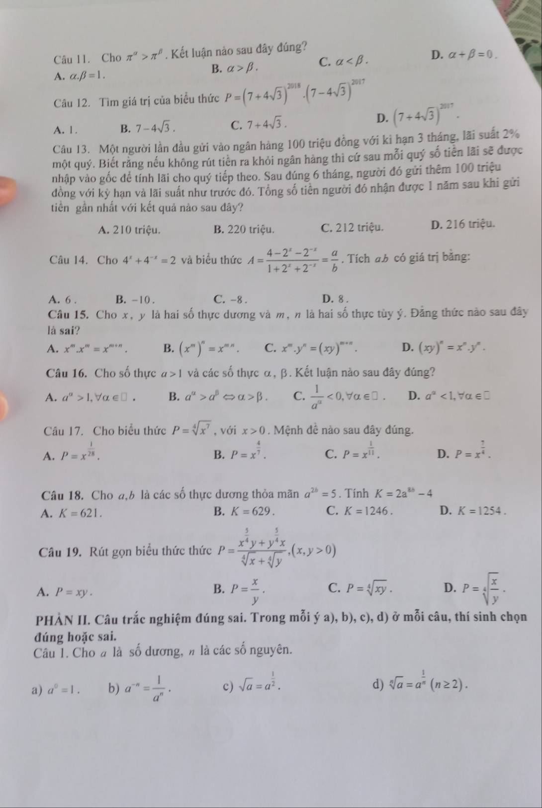 Cho π^(alpha)>π^(beta). Kết luận nào sau đây đúng?
C. alpha
D. alpha +beta =0.
A. alpha .beta =1.
B. alpha >beta .
Câu 12. Tìm giá trị của biểu thức P=(7+4sqrt(3))^2018· (7-4sqrt(3))^2017
A. 1. B. 7-4sqrt(3). C. 7+4sqrt(3).
D. (7+4sqrt(3))^2017.
Câu 13. Một người lần đầu gửi vào ngân hàng 100 triệu đồng với kì hạn 3 tháng, lãi suất 2%
một quý. Biết rằng nếu không rút tiền ra khỏi ngân hàng thì cứ sau mỗi quý số tiền lãi sẽ được
nhập vào gốc để tính lãi cho quý tiếp theo. Sau dúng 6 tháng, người đó gửi thêm 100 triệu
đồng với kỳ hạn và lãi suất như trước đó. Tổng số tiên người đó nhận được 1 năm sau khi gửi
tiền gần nhất với kết quả nào sau đây?
A. 210 triệu. B. 220 triệu. C. 212 triệu. D. 216 triệu.
Câu 14. Cho 4^x+4^(-x)=2 và biểu thức A= (4-2^x-2^(-x))/1+2^x+2^(-x) = a/b . Tích ab có giá trị bằng:
A. 6 . B. -10 . C. -8 . D. 8 .
Câu 15. Cho x, y là hai số thực dương và m, n là hai số thực tùy ý. Đằng thức nào sau đây
là sai?
A. x^m.x^m=x^(m+n). B. (x^m)^n=x^(mn). C. x^m.y^n=(xy)^m+n. D. (xy)^n=x^n.y^n.
Câu 16. Cho số thực a>1 và các số thực α, β. Kết luận nào sau đây đúng?
A. a^(alpha)>1,forall alpha ∈ □ . B. a^(alpha)>a^(beta) alpha >beta . C.  1/a^(alpha) <0,forall alpha ∈ □ . D. a^a<1, Vα∈£
Câu 17. Cho biểu thức P=sqrt[4](x^7) , với x>0. Mệnh đề nào sau đây đúng.
A. P=x^(frac 1)28. P=x^(frac 4)7. P=x^(frac 1)11. P=x^(frac 7)4.
B.
C.
D.
Câu 18. Cho a,b là các số thực dương thỏa mãn a^(2b)=5. Tính K=2a^(8b)-4
A. K=621. B. K=629. C. K=1246. D. K=1254.
Câu 19. Rút gọn biểu thức thức P=frac x^(frac 5)4y+y^(frac 5)4xsqrt[4](x)+sqrt[4](y),(x,y>0)
A. P=xy.
B. P= x/y . P=sqrt[4](frac x)y.
C. P=sqrt[4](xy). D.
PHÀN II. Câu trắc nghiệm đúng sai. Trong mỗi ý a), b), c), d) ở mỗi câu, thí sinh chọn
đúng hoặc sai.
Câu 1. Cho # là số dương, n là các số nguyên.
a) a^0=1. b) a^(-n)= 1/a^n · c) sqrt(a)=a^(frac 1)2. d) sqrt[n](a)=a^(frac 1)n(n≥ 2).