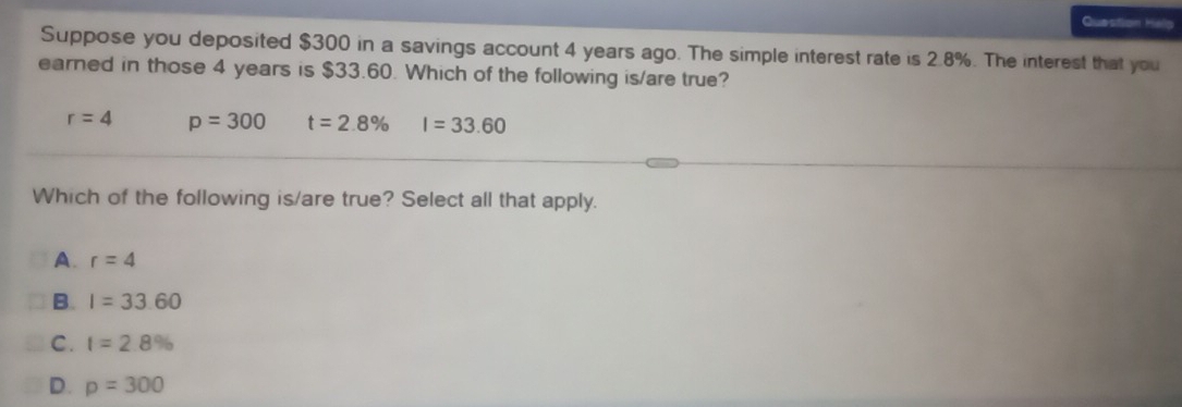 Question Helo
Suppose you deposited $300 in a savings account 4 years ago. The simple interest rate is 2.8%. The interest that you
earned in those 4 years is $33.60. Which of the following is/are true?
r=4 p=300 t=2.8% I=33.60
Which of the following is/are true? Select all that apply.
A. r=4
B. I=33.60
C. I=2.8%
D. p=300