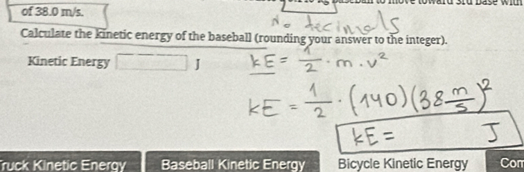 of 38.0 m/s. 
Calculate the kinetic energy of the baseball (rounding your answer to the integer). 
Kinetic Energy 
I 
Truck Kinetic Energy Baseball Kinetic Energy Bicycle Kinetic Energy Com