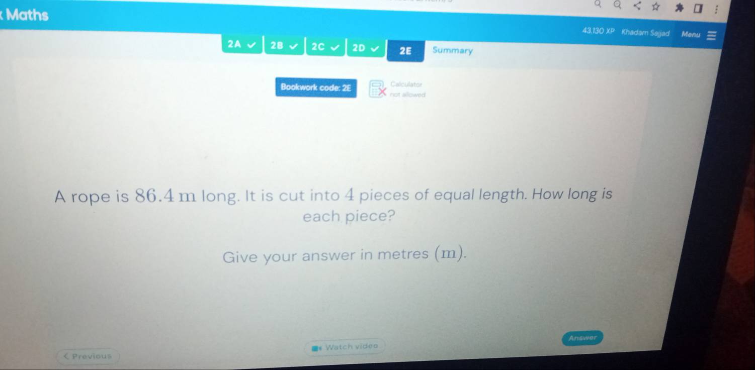 Maths 
43,130 XP Khadam Sajjad Menu 
2A 2B 2C 2D 2E Summary 
Calculator 
Bookwork code: 2E not allowed 
A rope is 86.4 m long. It is cut into 4 pieces of equal length. How long is 
each piece? 
Give your answer in metres (m). 
Answer 
Watch video 
< Previous