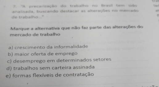 trat
7. 'A precarização do trabalho no Brasil tem sido lad
analisada, buscando destacar as alterações no mercado a
de trabalho..."
Marque a alternativa que não faz parte das alterações do
mercado de trabalho
a) crescimento da informalidade
b) maior oferta de emprego
c) desemprego em determinados setores
d) trabalhos sem carteira assinada
e) formas flexíveis de contratação