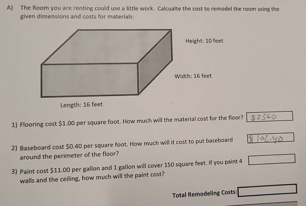 The Room you are renting could use a little work. Calcualte the cost to remodel the room using the 
given dimensions and costs for materials: 
1) Flooring cost $1.00 per square foot. How much will the material cost for the floor? 
2) Baseboard cost $0.40 per square foot. How much will it cost to put baseboard 
around the perimeter of the floor? 
3) Paint cost $11.00 per gallon and 1 gallon will cover 150 square feet. If you paint 4
walls and the ceiling, how much will the paint cost? 
Total Remodeling Costs: