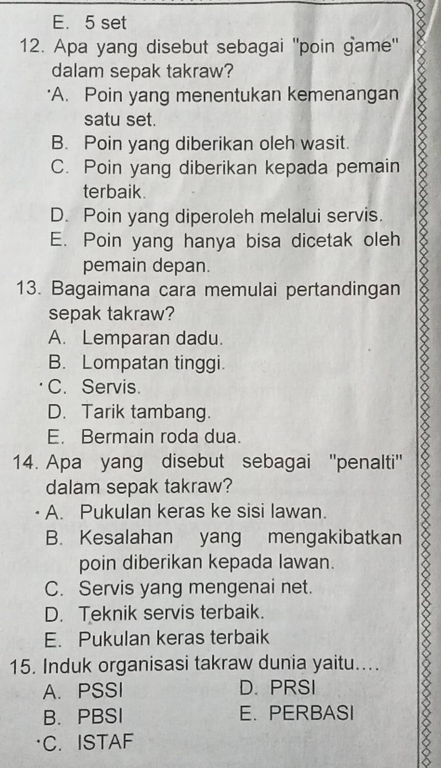 E. 5 set
12. Apa yang disebut sebagai ''poin game'
dalam sepak takraw?
A. Poin yang menentukan kemenangan
satu set.
B. Poin yang diberikan oleh wasit.
C. Poin yang diberikan kepada pemain
terbaik.
D. Poin yang diperoleh melalui servis.
E. Poin yang hanya bisa dicetak oleh
pemain depan.
13. Bagaimana cara memulai pertandingan
sepak takraw?
A. Lemparan dadu.
B. Lompatan tinggi.
C. Servis.
D. Tarik tambang.
E. Bermain roda dua.
14. Apa yang disebut sebagai ''penalti''
dalam sepak takraw?
A. Pukulan keras ke sisi lawan.
B. Kesalahan yang mengakibatkan
poin diberikan kepada lawan.
C. Servis yang mengenai net.
D. Teknik servis terbaik.
E. Pukulan keras terbaik
15. Induk organisasi takraw dunia yaitu....
A. PSSI D. PRSI
B. PBSI E. PERBASI
C. ISTAF