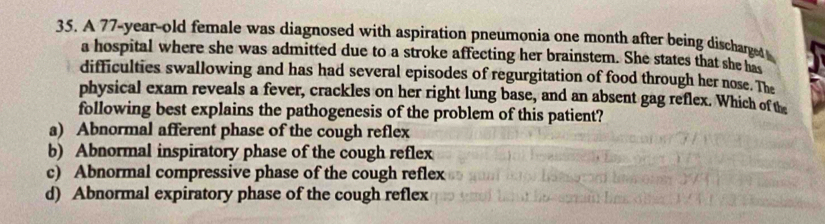 A 77-year-old female was diagnosed with aspiration pneumonia one month after being discharged 
a hospital where she was admitted due to a stroke affecting her brainstem. She states that she has
difficulties swallowing and has had several episodes of regurgitation of food through her nose. The
physical exam reveals a fever, crackles on her right lung base, and an absent gag reflex. Which of the
following best explains the pathogenesis of the problem of this patient?
a) Abnormal afferent phase of the cough reflex
b) Abnormal inspiratory phase of the cough reflex
c) Abnormal compressive phase of the cough reflex
d) Abnormal expiratory phase of the cough reflex