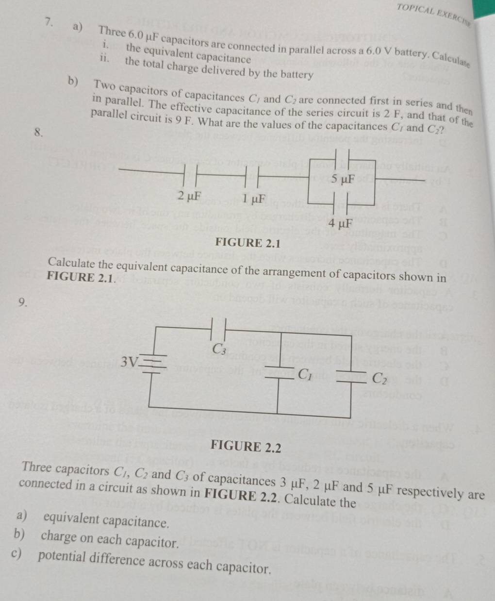 TOPICAL EXERCISP
7. a) Three 6.0 µF capacitors are connected in parallel across a 6.0 V battery. Calculate
i. the equivalent capacitance
ii. the total charge delivered by the battery
b) Two capacitors of capacitances C_1 and C_2 are connected first in series and the 
in parallel. The effective capacitance of the series circuit is 2 F, and that of the
parallel circuit is 9 F. What are the values of the capacitances C and C_2
8.
Calculate the equivalent capacitance of the arrangement of capacitors shown in
FIGURE 2.1.
9.
FIGURE 2.2
Three capacitors C_1,C_2 and C_3 of capacitances 3 μF, 2 μF and 5 μF respectively are
connected in a circuit as shown in FIGURE 2.2. Calculate the
a) equivalent capacitance.
b) charge on each capacitor.
c) potential difference across each capacitor.