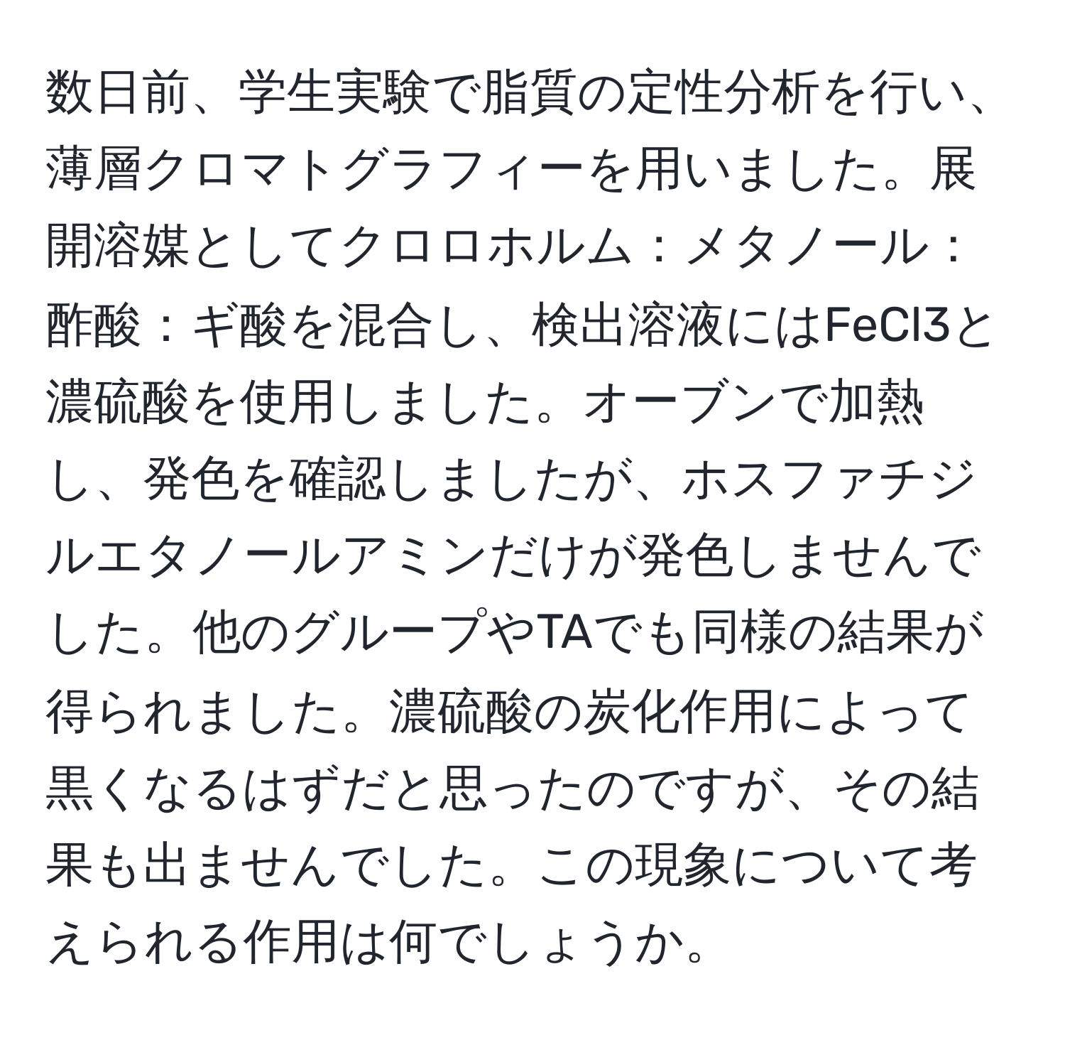 数日前、学生実験で脂質の定性分析を行い、薄層クロマトグラフィーを用いました。展開溶媒としてクロロホルム：メタノール：酢酸：ギ酸を混合し、検出溶液にはFeCl3と濃硫酸を使用しました。オーブンで加熱し、発色を確認しましたが、ホスファチジルエタノールアミンだけが発色しませんでした。他のグループやTAでも同様の結果が得られました。濃硫酸の炭化作用によって黒くなるはずだと思ったのですが、その結果も出ませんでした。この現象について考えられる作用は何でしょうか。