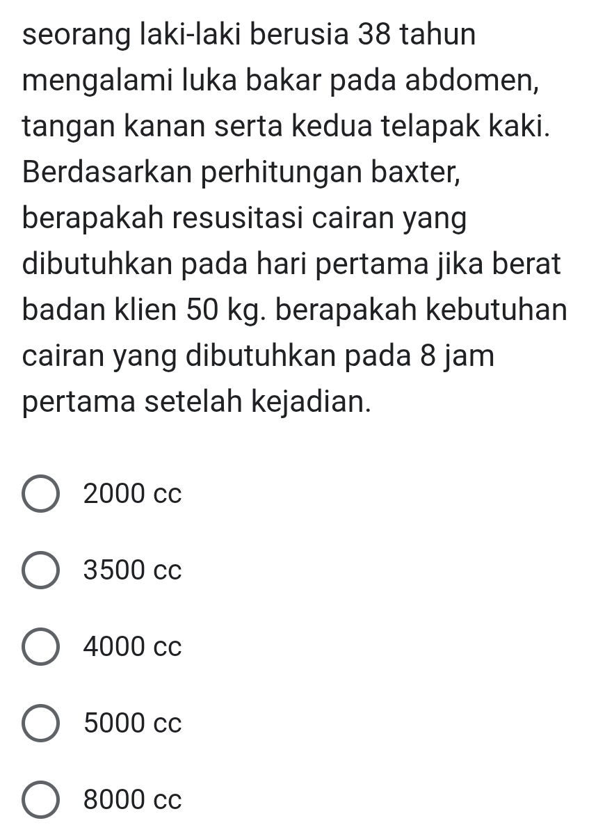 seorang laki-laki berusia 38 tahun
mengalami luka bakar pada abdomen,
tangan kanan serta kedua telapak kaki.
Berdasarkan perhitungan baxter,
berapakah resusitasi cairan yang
dibutuhkan pada hari pertama jika berat
badan klien 50 kg. berapakah kebutuhan
cairan yang dibutuhkan pada 8 jam
pertama setelah kejadian.
2000 cc
3500 cc
4000 cc
5000 cc
8000 cc