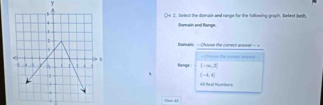 y
( 2. Select the domain and range for the following graph. Select both,
Domain and Range.
Domain: - Choose the correct answer - ~
Choose the correct answer -
Range : (-∈fty ,2]
(-4,4]
All Real Numbers
5
Clear All