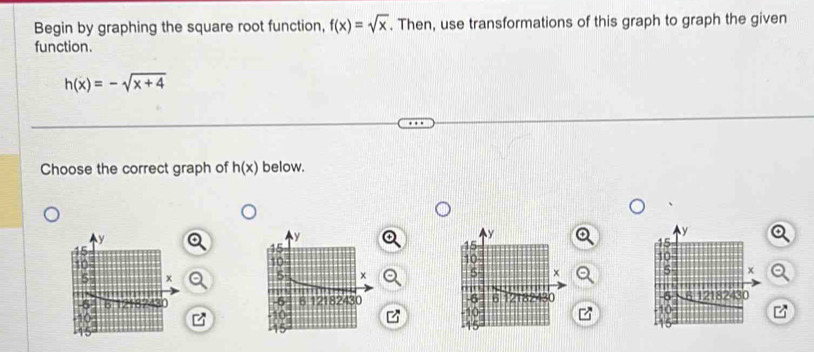 Begin by graphing the square root function, f(x)=sqrt(x). Then, use transformations of this graph to graph the given 
function.
h(x)=-sqrt(x+4)
Choose the correct graph of h(x) below. 


z