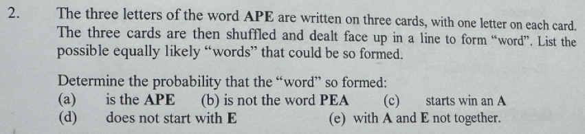 The three letters of the word APE are written on three cards, with one letter on each card. 
The three cards are then shuffled and dealt face up in a line to form “word”. List the 
possible equally likely “words” that could be so formed. 
Determine the probability that the “word” so formed: 
(a) is the APE (b) is not the word PEA (c) starts win an A 
(d) does not start with E (e) with A and E not together.