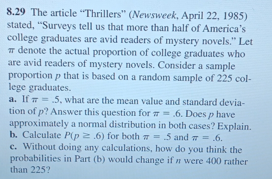 8.29 The article “Thrillers” (Newsweek, April 22, 1985) 
stated, “Surveys tell us that more than half of America’s 
college graduates are avid readers of mystery novels.” Let
π denote the actual proportion of college graduates who 
are avid readers of mystery novels. Consider a sample 
proportion p that is based on a random sample of 225 col- 
lege graduates. 
a. If π =.5 , what are the mean value and standard devia- 
tion of p? Answer this question for π =.6. Does p have 
approximately a normal distribution in both cases? Explain. 
b. Calculate P(p≥ .6) for both π =.5 and π =.6. 
c. Without doing any calculations, how do you think the 
probabilities in Part (b) would change if n were 400 rather 
than 225?