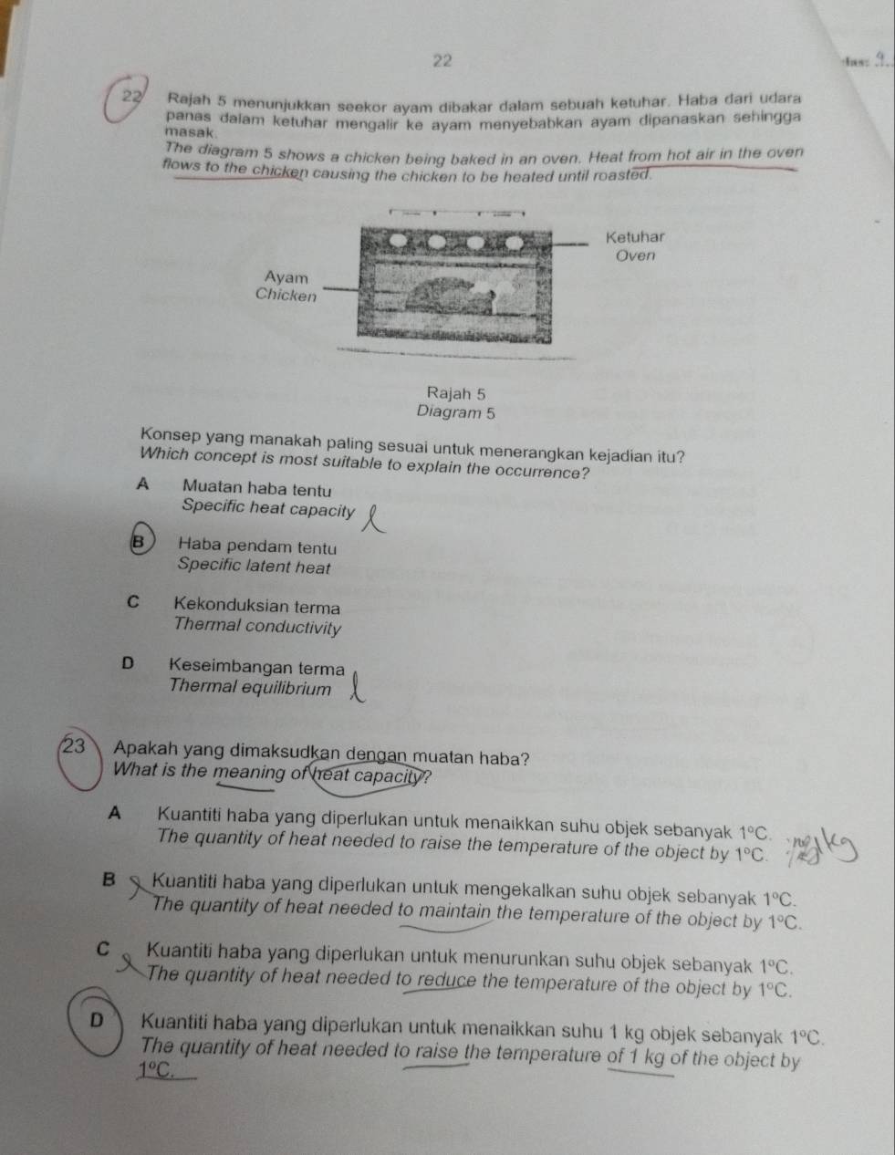 Ias_
22 Rajah 5 menunjukkan seekor avam dibakar dalam sebuah ketuhar. Haba dari udara
panas daiam ketuhar mengalir ke ayam menyebabkan ayam dipanaskan sehingga
masak.
The diagram 5 shows a chicken beinq baked in an oven. Heat from hot air in the oven
flows to the chicken causing the chicken to be heated until roasted.
Rajah 5
Diagram 5
Konsep yang manakah paling sesuai untuk menerangkan kejadian itu?
Which concept is most suitable to explain the occurrence?
A Muatan haba tentu
Specific heat capacity
B Haba pendam tentu
Specific latent heat
C Kekonduksian terma
Thermal conductivity
D Keseimbangan terma
Thermal equilibrium
23 Apakah yang dimaksudkan dengan muatan haba?
What is the meaning of heat capacity?
A Kuantiti haba yang diperlukan untuk menaikkan suhu objek sebanyak 1°C
The quantity of heat needed to raise the temperature of the object by 1°C
B Kuantiti haba yang diperlukan untuk mengekalkan suhu objek sebanyak 1°C. 
The quantity of heat needed to maintain the temperature of the object by 1°C.
C Kuantiti haba yang diperlukan untuk menurunkan suhu objek sebanyak 1°C. 
The quantity of heat needed to reduce the temperature of the object by 1°C.
D Kuantiti haba yang diperlukan untuk menaikkan suhu 1 kg objek sebanyak 1°C. 
The quantity of heat needed to raise the temperature of 1 kg of the object by
_ 1°C.