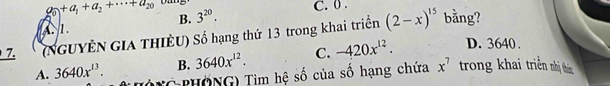 a_0+a_1+a_2+·s +a_20 Dang
C. 0.
B. 3^(20).
A. 1.
7. (NGUYÊN GIA THIÊU) Số hạng thứ 13 trong khai triển (2-x)^15 bằng?
A. 3640x^(13).
B. 3640x^(12).
C. -420x^(12).
D. 3640.
G PHÖNG) Tìm hệ số của số hạng chứa x^7 trong khai triền nhị thức