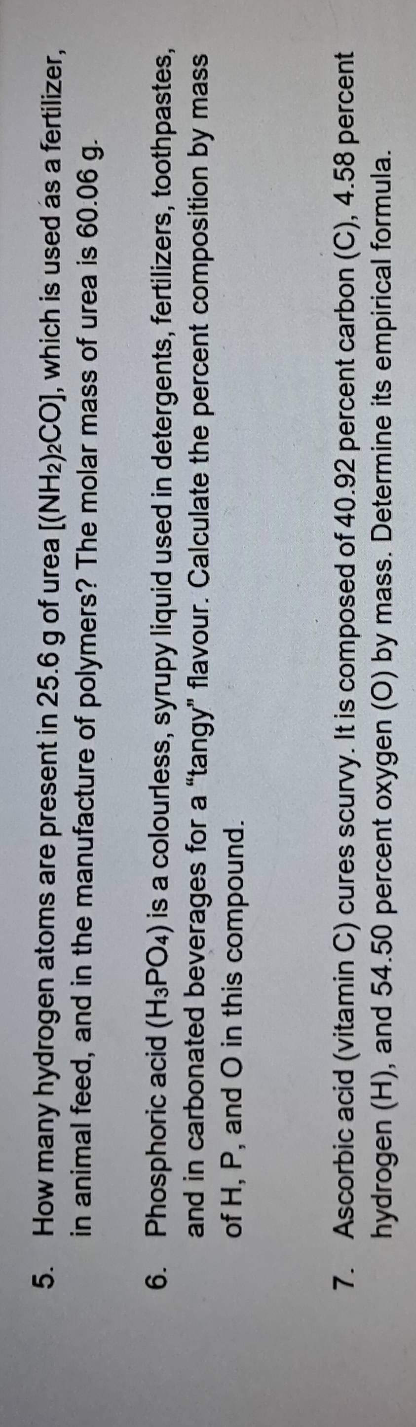 How many hydrogen atoms are present in 25.6 g of urea [(NH_2)_2CO] , which is used as a fertilizer, 
in animal feed, and in the manufacture of polymers? The molar mass of urea is 60.06 g. 
6. Phosphoric acid (H_3PO_4) is a colourless, syrupy liquid used in detergents, fertilizers, toothpastes, 
and in carbonated beverages for a “tangy” flavour. Calculate the percent composition by mass 
of H, P, and O in this compound. 
7. Ascorbic acid (vitamin C) cures scurvy. It is composed of 40.92 percent carbon (C), 4.58 percent 
hydrogen (H), and 54.50 percent oxygen (O) by mass. Determine its empirical formula.