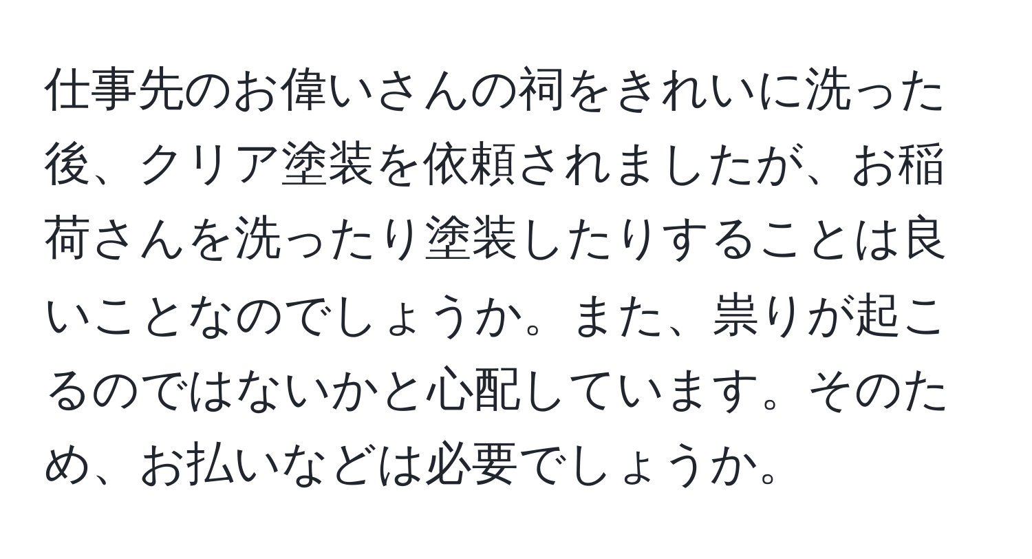 仕事先のお偉いさんの祠をきれいに洗った後、クリア塗装を依頼されましたが、お稲荷さんを洗ったり塗装したりすることは良いことなのでしょうか。また、祟りが起こるのではないかと心配しています。そのため、お払いなどは必要でしょうか。