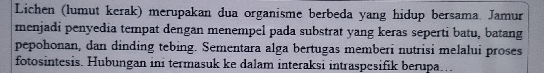 Lichen (lumut kerak) merupakan dua organisme berbeda yang hidup bersama. Jamur 
menjadi penyedia tempat dengan menempel pada substrat yang keras seperti batu, batang 
pepohonan, dan dinding tebing. Sementara alga bertugas memberi nutrisi melalui proses 
fotosintesis. Hubungan ini termasuk ke dalam interaksi intraspesifik berupa...