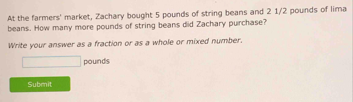 At the farmers' market, Zachary bought 5 pounds of string beans and 2 1/2 pounds of lima 
beans. How many more pounds of string beans did Zachary purchase? 
Write your answer as a fraction or as a whole or mixed number.
□ pounds
Submit