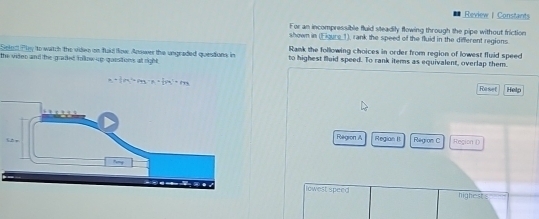 Review | Constants 
For an incompressible fluid steadily flowing through the pipe without friction 
shown in (Eigure_1), rank the speed of the fluid in the different regions 
Seled Ply to watch the videe on faid fow Answer the ungraded questions in Rank the following choices in order from region of lowest fluid speed 
the vider and the graked folkow up qaesitions at right . to highest fluid speed. To rank items as equivalent, overlap them.
a+ 3/2 m^2=(45-x)+ 1/2 m^2=m
Raset Help 
Region A Regian I Region C Region ( 
lowest speed highest s