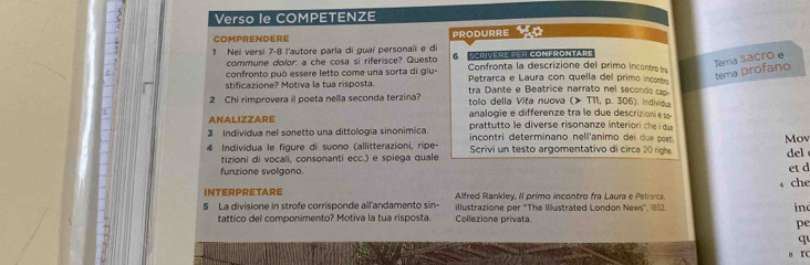 Verso le COMPETENZE 
COMPRENDERE PRODURRE 
1 Nei versi 7-8 l'autore parla di guaí personali e di Scrivere per Conlrontart 
commune dolor: a che cosa si riferisce? Questo a 
confronto può essere letto come una sorta di giu- Confronta la descrizione del primo incontro tra 
stificazione? Motiva la tua risposta. Petrarça e Laura con quella del primo inconte 
terna profano Tema sacro e 
tra Dante e B eatrice narrato nel second c 
2 Chi rimprovera il poeta nella seconda terzina? tollo della Vita nuova (> T11, p. 306). Individ 
ANALIZZARE analogie e differenze tra le due descrizion es 
3 Indivídua nel sonetto una dittologia sinonimica prattutto le diverse risonanze interiori che du 
incontri determinano nell'animo del due poet 
4 Individua le figure di suono (allitterazioni, ripe- Scrivi un testo argomentativo di circa 20 righ Mov 
tizioni di vocali, consonanti ecc.) e spiega quale 
del 
funzione svolgono. 
et d 
↓ che 
INTERPRETARE Alfred Rankley, Il primo incontro fra Laura e Petrarca. 
5 La divisione in strofe corrisponde all'andamento sin- illustrazione per ''The Illustrated London News'', 1852. ind 
tattico del componimento? Motiva la tua risposta. Collezione privata 
pe 
q 
8 rC