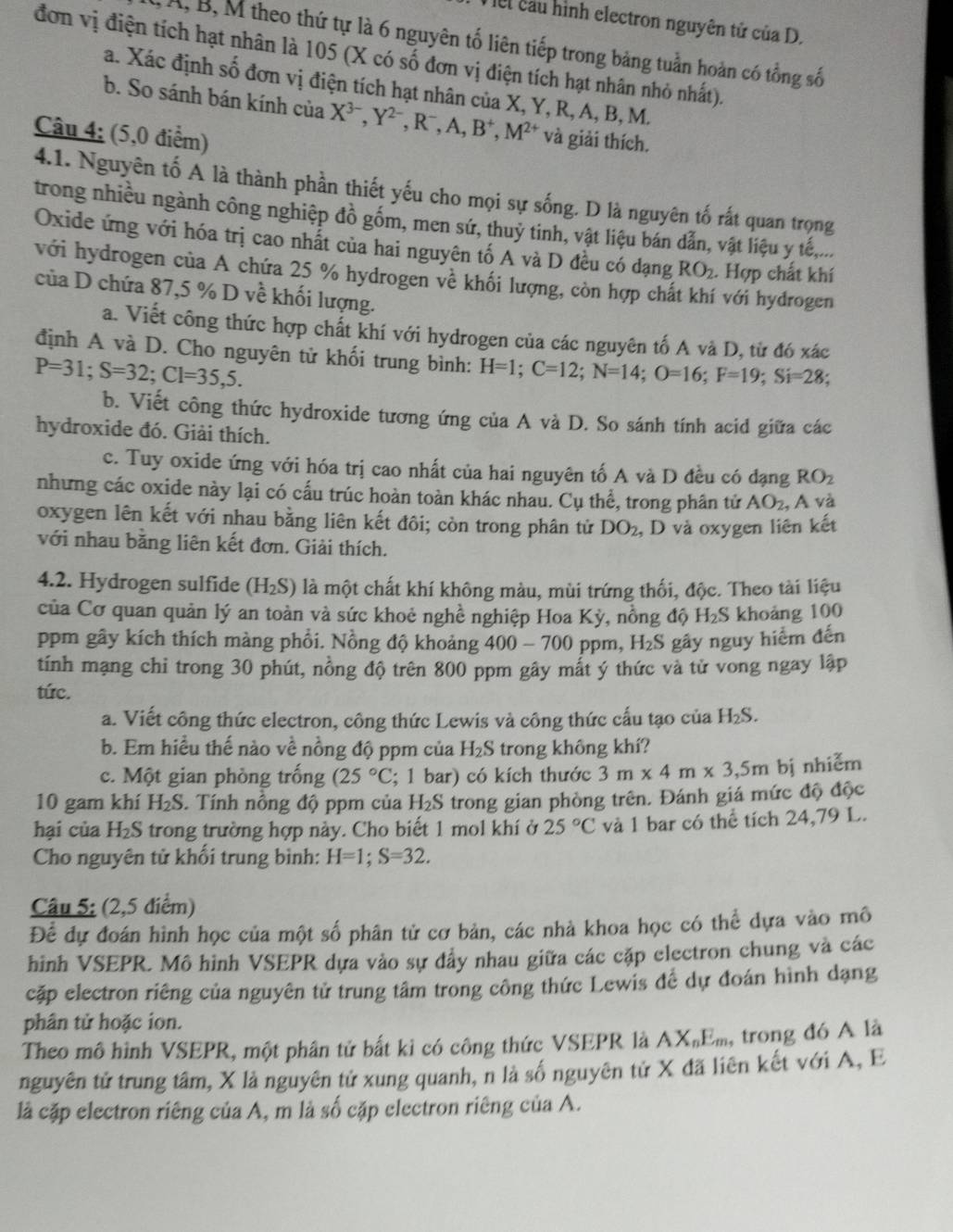el cầu hình electron nguyên tử của D.
A, B, M theo thứ tự là 6 nguyên tố liên tiếp trong bảng tuần hoàn có tổng số
đơn vị điện tích hạt nhân là 105 (X có số đơn vị điện tích hạt nhân nhỏ nhất).
a. Xác định số đơn vị điện tích hạt nhân của X, Y, R, A, B, M.
b. So sánh bán kính của X^(3-),Y^(2-),R^-,A,B^+,M^(2+) và giải thích.
Câu 4; (5,0 điểm)
4.1. Nguyên tố A là thành phần thiết yếu cho mọi sự sống. D là nguyên tố rất quan trọng
trong nhiều ngành công nghiệp đồ gồm, men sứ, thuỷ tinh, vật liệu bán dẫn, vật liệu y tế,...
Oxide ứng với hóa trị cao nhất của hai nguyên tố A và D đều có dạng RO_2. Hợp chất khí
với hydrogen của A chứa 25 % hydrogen về khối lượng, còn hợp chấ i với hydrogen
của D chứa 87,5 % D về khối lượng.
a. Viết công thức hợp chất khí với hydrogen của các nguyên tố A và D, từ đó xác
định A và D. Cho nguyên tử khối trung bình: H=1;C=12;N=14;O=16;F=19;Si=28;
P=31;S=32;Cl=35,5.
b. Viết công thức hydroxide tương ứng của A và D. So sánh tính acid giữa các
hydroxide đó. Giải thích.
c. Tuy oxide ứng với hóa trị cao nhất của hai nguyên tố A và D đều có đạng RO_2
nhưng các oxide này lại có cấu trúc hoàn toàn khác nhau. Cu thể, trong phân tử AO_2, , A và
oxygen lên kết với nhau bằng liên kết đôi; còn trong phân tử DO_2 , D và oxygen liên kết
với nhau băng liên kết đơn. Giải thích.
4.2. Hydrogen sulfide (H_2S) là một chất khí không màu, mùi trứng thối, độc. Theo tài liệu
của Cơ quan quản lý an toàn và sức khoẻ nghề nghiệp Hoa Ky , nồng độ H₂S khoảng 100
ppm gây kích thích màng phổi. Nồng độ khoảng 400-700 ppm, H_2S gây nguy hiểm đến
tính mạng chi trong 30 phút, nồng độ trên 800 ppm gây mất ý thức và tử vong ngay lập
tức.
a. Viết công thức electron, công thức Lewis và công thức cấu tạo của H_2S.
b. Em hiều thế nào về nồng độ ppm của H_2S trong không khí?
c. Một gian phòng trống (25°C; 1 bar) có kích thước 3m* 4m* 3,5m bị nhiễm
10 gam khí H_2S. Tính nồng độ ppm của H_2S trong gian phòng trên. Đánh giá mức độ độc
hại của H_2S trong trường hợp này. Cho biết 1 mol khí ở 25°C và 1 bar có thể tích 24,79 L.
Cho nguyên tử khối trung bình: H=1;S=32.
Câu 5; (2,5 điểm)
Để dự đoán hình học của một số phân tử cơ bản, các nhà khoa học có thể dựa vào mô
hình VSEPR. Mô hình VSEPR dựa vào sự đẩy nhau giữa các cặp electron chung và các
cặp electron riêng của nguyên tử trung tâm trong công thức Lewis để dự đoán hình dạng
phân tử hoặc ion.
Theo mô hình VSEPR, một phân tử bất ki có công thức VSEPR là AX_nE_m , trong đó A là
nguyên tử trung tâm, X là nguyên tử xung quanh, n là số nguyên tử X đã liên kết với A, E
là cặp electron riêng của A, m là số cặp electron riêng của A.