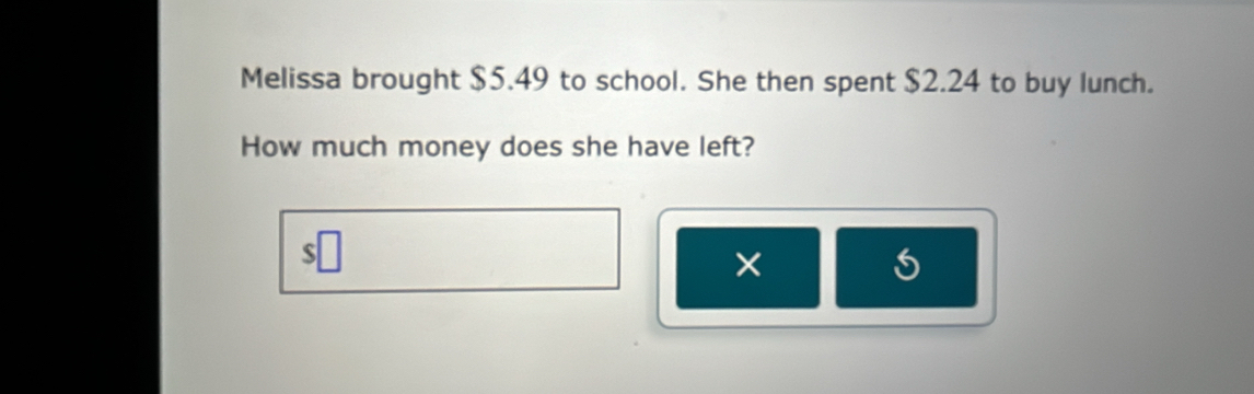 Melissa brought $5.49 to school. She then spent $2.24 to buy lunch. 
How much money does she have left? 
×