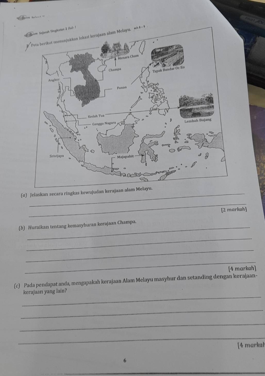 or a 
(@) Jelaskan secara ringkas kewujudan kerajaan alam Melayu. 
_ 
[2 markah] 
(b) Huraikan tentang kemasyhuran kerajaan Champa. 
_ 
_ 
_ 
[4 markah] 
(c) Pada pendapat anda, mengapakah kerajaan Alam Melayu masyhur dan setanding dengan kerajaan- 
_ 
kerajaan yang lain? 
_ 
_ 
_ 
[4 markah 
6