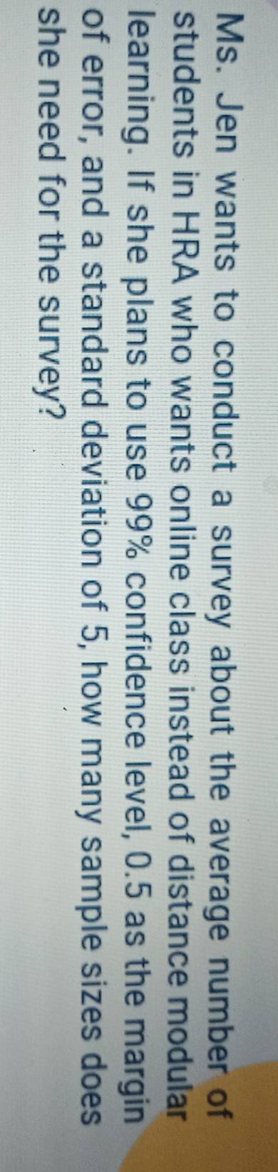 Ms. Jen wants to conduct a survey about the average number of 
students in HRA who wants online class instead of distance modular 
learning. If she plans to use 99% confidence level, 0.5 as the margin 
of error, and a standard deviation of 5, how many sample sizes does 
she need for the survey?