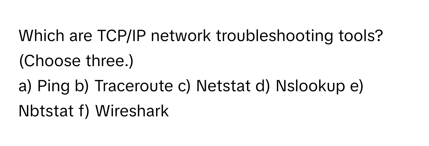 Which are TCP/IP network troubleshooting tools? (Choose three.)

a) Ping b) Traceroute c) Netstat d) Nslookup e) Nbtstat f) Wireshark