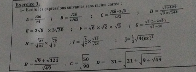 1- Ecrire les expressions suivantes sans racine carrée :
A= sqrt(36)/sqrt(4) ; B= sqrt(28)/2sqrt(63) ; C= (sqrt(50)+3sqrt(B))/5sqrt(2) ; D= (sqrt(3* 4* 9))/sqrt(3)* sqrt(144) 
E=2sqrt(5)* 3sqrt(20); F=sqrt(6)* sqrt(2)* sqrt(3); G= (sqrt(5)(1-2sqrt(5)))/sqrt(5)-10 
H=sqrt(frac 27)0.7* sqrt(frac 70)3  1/2  ;I=sqrt(frac 6)7*  sqrt(28)/sqrt(24) ; J= 1/2 sqrt(4(ac)^2)
B= (sqrt(9)+sqrt(121))/sqrt(49) , C=sqrt(frac 50)98D=sqrt(31+sqrt 21+sqrt 9+sqrt 49)