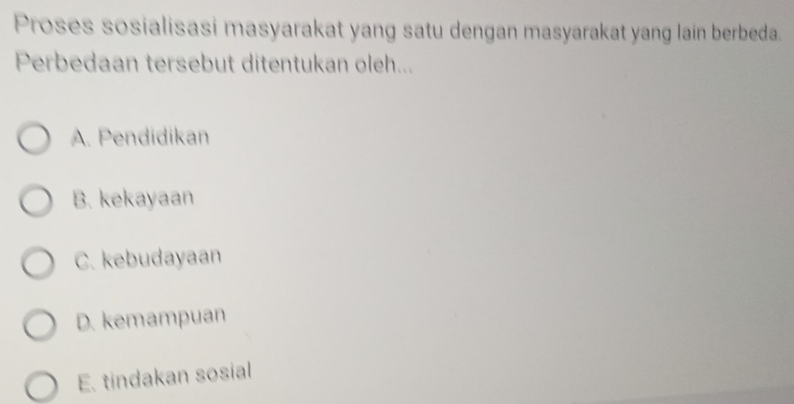 Proses sosialisasi masyarakat yang satu dengan masyarakat yang lain berbeda.
Perbedaan tersebut ditentukan oleh...
A. Pendidikan
B. kekayaan
C. kebudayaan
D. kemampuan
E. tindakan sosial