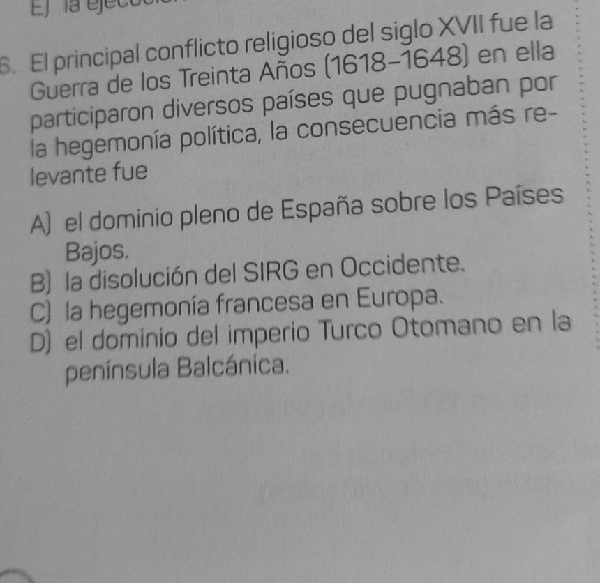 Ej la ejeco
6. El principal conflicto religioso del siglo XVII fue la
Guerra de los Treinta Años (1618-1648) en ella
participaron diversos países que pugnaban por
la hegemonía política, la consecuencia más re-
levante fue
A) el dominio pleno de España sobre los Países
Bajos.
B) la disolución del SIRG en Occidente.
C) la hegemonía francesa en Europa.
D) el dominio del imperio Turco Otomano en la
península Balcánica.