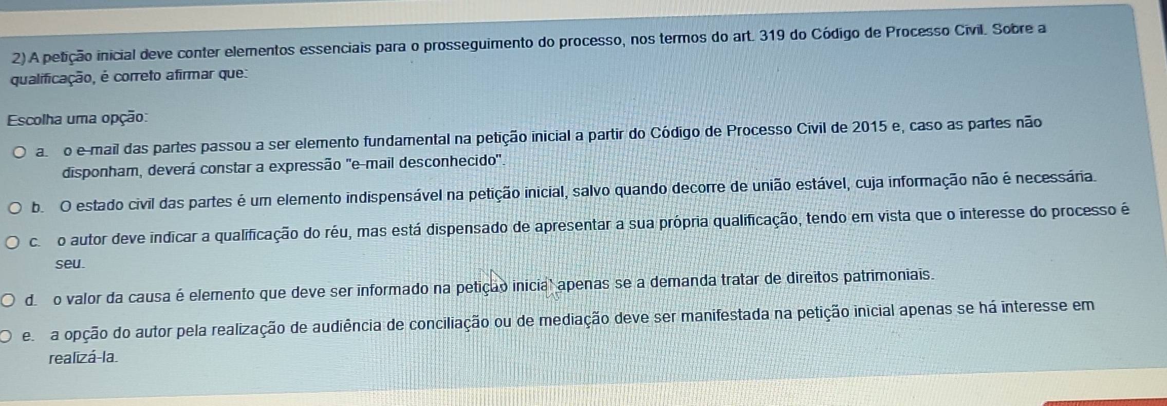 A petição inicial deve conter elementos essenciais para o prosseguimento do processo, nos termos do art. 319 do Código de Processo Civil. Sobre a
qualificação, é correto afirmar que:
Escolha uma opção:
asro e mail das partes passou a ser elemento fundamental na petição inicial a partir do Código de Processo Civil de 2015 e, caso as partes não
disponham, deverá constar a expressão ''e-mail desconhecido'
b. O estado civil das partes é um elemento indispensável na petição inicial, salvo quando decorre de união estável, cuja informação não é necessária.
co o autor deve indicar a qualificação do réu, mas está dispensado de apresentar a sua própria qualificação, tendo em vista que o interesse do processo é
seu
do valor da causa é elemento que deve ser informado na petição inicial apenas se a demanda tratar de direitos patrimoniais.
e a opção do autor pela realização de audiência de conciliação ou de mediação deve ser manifestada na petição inicial apenas se há interesse em
realizá-la.