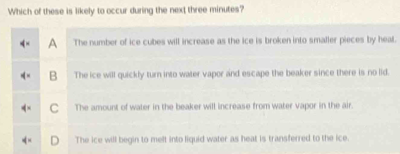 Which of these is likely to occur during the next three minutes?
A The number of ice cubes will increase as the ice is broken into smaller pieces by heat.
B The ice will quickly turn into water vapor and escape the beaker since there is no lid.
The amount of water in the beaker will increase from water vapor in the air.
The ice will begin to melt into liquid water as heat is transferred to the ice.