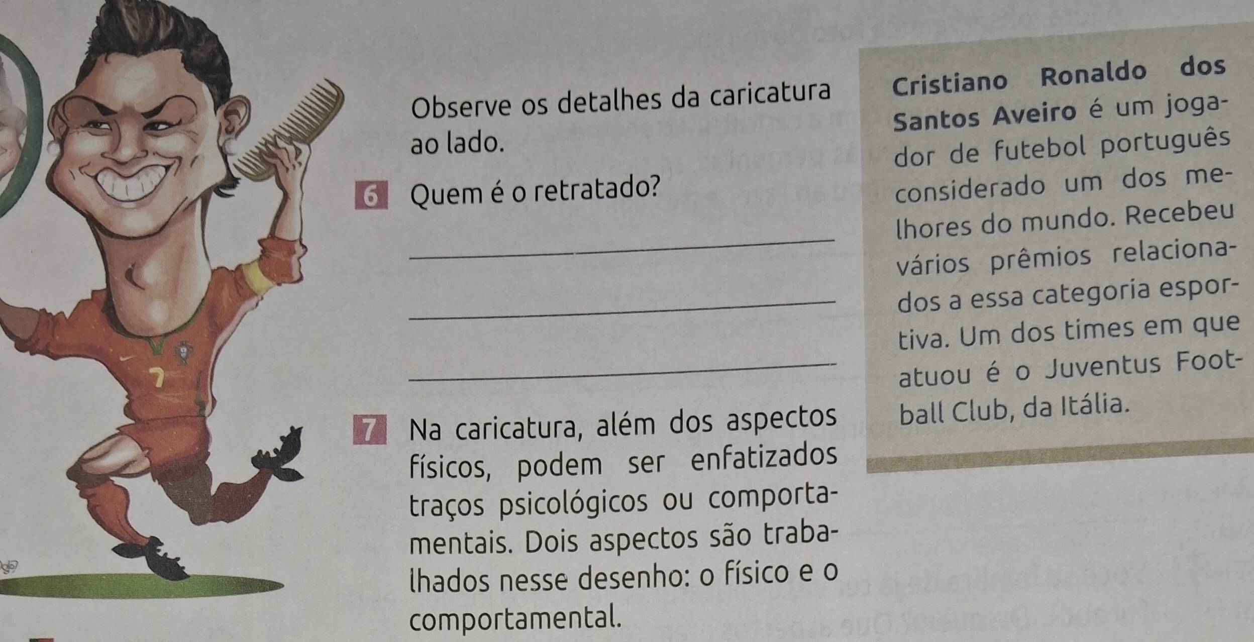 Observe os detalhes da caricatura Cristiano Ronaldo dos 
Santos Aveiro é um joga- 
ao lado. 
dor de futebol português 
Quem é o retratado? 
considerado um dos me- 
_ 
lhores do mundo. Recebeu 
vários prêmios relaciona- 
_dos a essa categoría espor- 
tiva. Um dos times em que 
_atuou é o Juventus Foot- 
Na caricatura, além dos aspectos ball Club, da Itália. 
físicos, podem ser enfatizados 
traços psicológicos ou comporta- 
mentais. Dois aspectos são traba- 
lhados nesse desenho: o físico e o 
comportamental.