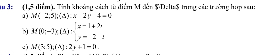 ầu 3: (1,5 điểm). Tính khoảng cách từ điểm M đến $Delta$ trong các trường hợp sau:
a) M(-2;5);(△ ):x-2y-4=0
b) M(0;-3);(△ ):beginarrayl x=1+2t y=-2-tendarray.
c) M(3;5);(△ ):2y+1=0.