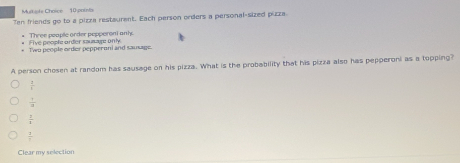 Ten friends go to a pizza restaurant. Each person orders a personal-sized pizza.
Three people order pepperoni only.
Five people order sausage only.
Two people order pepperoni and sausage.
A person chosen at random has sausage on his pizza. What is the probability that his pizza also has pepperoni as a topping?
 2/5 
 7/12 
 2/1 
 2/7 
Clear my selection