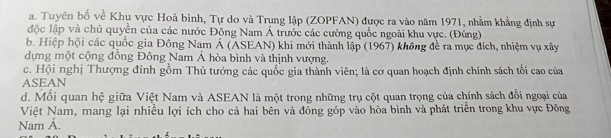 a. Tuyên bố về Khu vực Hoà bình, Tự do và Trung lập (ZOPFAN) được ra vào năm 1971, nhằm khẳng định sự
độc lập và chủ quyền của các nước Đông Nam Á trước các cường quốc ngoài khu vực. (Đúng)
b. Hiệp hội các quốc gia Đông Nam Á (ASEAN) khi mới thành lập (1967) không đề ra mục đích, nhiệm vụ xây
dựng một cộng đồng Đông Nam Á hòa bình và thịnh vượng.
c. Hội nghị Thượng đỉnh gồm Thủ tướng các quốc gia thành viên; là cơ quan hoạch định chính sách tối cao của
ASEAN
d. Mối quan hệ giữa Việt Nam và ASEAN là một trong những trụ cột quan trọng của chính sách đối ngoại của
Việt Nam, mang lại nhiều lợi ích cho cả hai bên và đóng góp vào hòa bình và phát triền trong khu vực Đông
Nam Á.