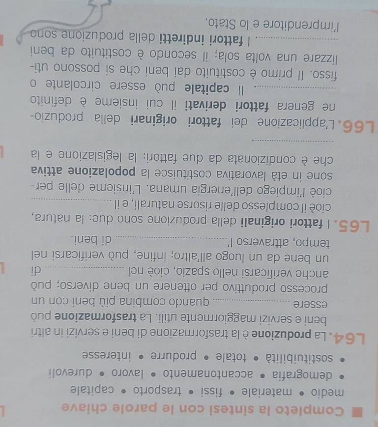 Completo la sintesi con le parole chiave 
medio • materiale • fissi • trasporto • capitale 
demografia • accantonamento • lavoro • durevolí 
sostituibilità • totale • produrre • interesse
L64. La produzioneè la trasformazione di beni e servizi in altri 
beni e servizi maggiormente utili. La trasformazione può 
essere _quando combina più beni con un 
processo produttivo per ottenere un bene diverso; può 
anche verificarsi nello spazio, cioè nel _di 
un bene da un luogo all'altro; infine, può verificarsi nel 
tempo, attraverso I’_ di beni. 
L65. I fattori originali della produzione sono due: la natura, 
cioè il complesso delle risorse naturali, e il_ 
cioè l'impiego dell'energia umana. L'insieme delle per- 
sone in età lavorativa costituisce la popolazione attiva 
che è condizionata da due fattori: la legislazione e la 
_ 
L66. L'applicazione dei fattori originari della produzio- 
ne genera fattori derivati il cui insieme è definito 
_Il capitale può essere circolante o 
fisso. Il primo è costituito dai beni che si possono uti- 
lizzare una volta sola; il secondo è costituito da beni 
_I fattori indiretti della produzione sono 
l’imprenditore e lo Stato.