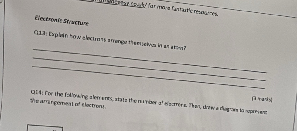 imadeeasy.co.uk/ for more fantastic resources. 
Electronic Structure 
_ 
Q13: Explain how electrons arrange themselves in an atom? 
_ 
_ 
(3 marks) 
Q14: For the following elements, state the number of electrons. Then, draw a diagram to represent 
the arrangement of electrons.