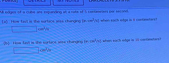 DETAILS 
All edges of a cube are expanding at a rate of 5 centimeters per second. 
(a) How fast is the surface area changing (incm^2/s) when each edge is 8 centimeters?
□ cm^2/s
(b) How fast is the surface area changing ( (incm^2/s) when each edge is 10 centimeters?
□ cm^2/s