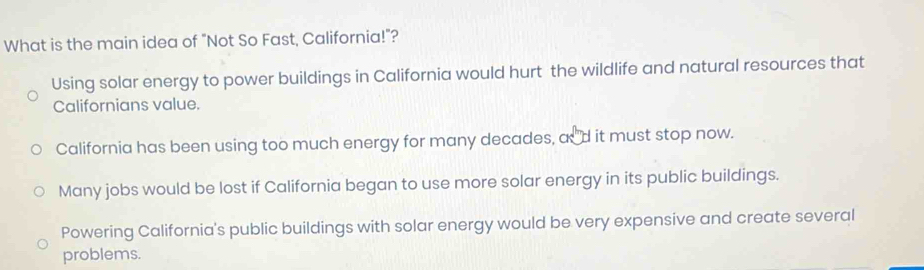 What is the main idea of "Not So Fast, California!"?
Using solar energy to power buildings in California would hurt the wildlife and natural resources that
Californians value.
California has been using too much energy for many decades, and it must stop now.
Many jobs would be lost if California began to use more solar energy in its public buildings.
Powering California's public buildings with solar energy would be very expensive and create several
problems.