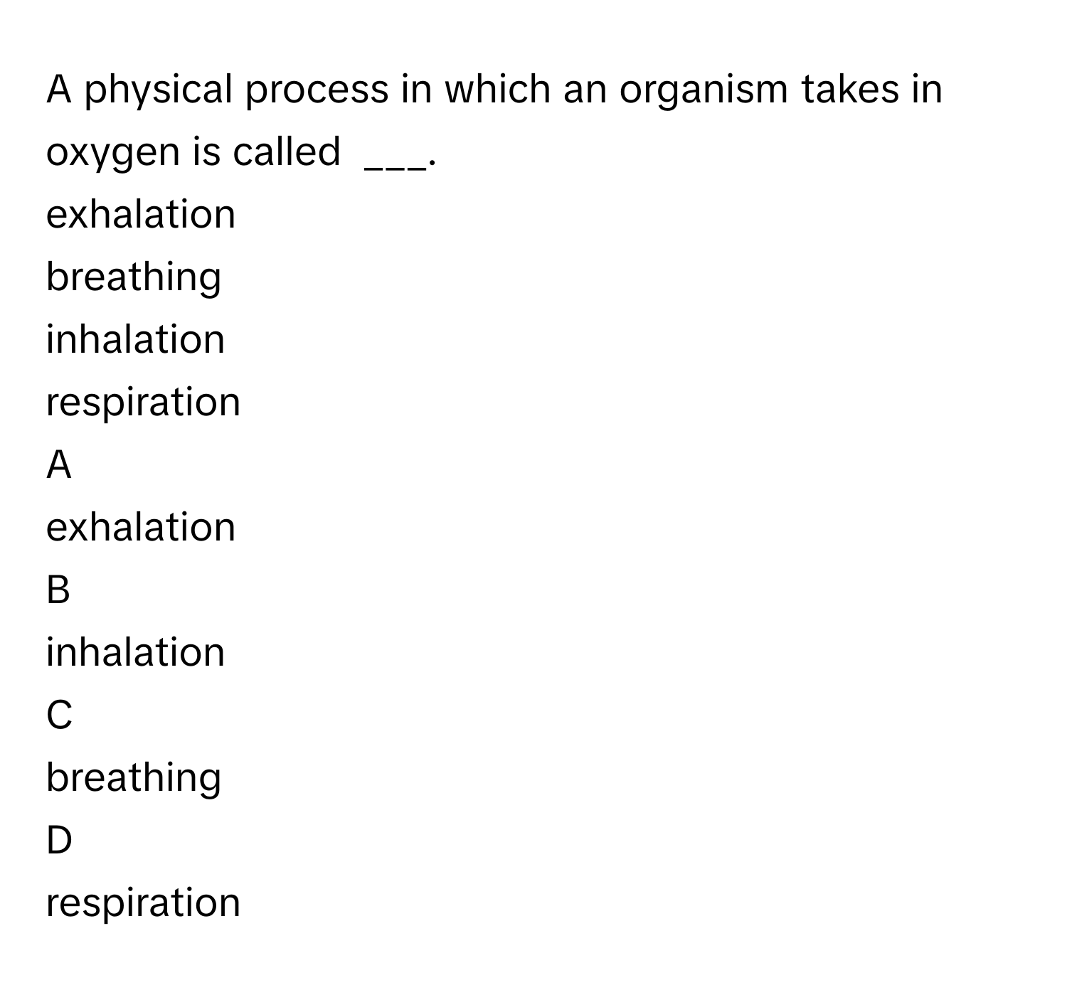 A physical process in which an organism takes in oxygen is called  ___. 
exhalation   

breathing 

inhalation 

respiration


A  
exhalation   
 


B  
inhalation 
 


C  
breathing 
 


D  
respiration