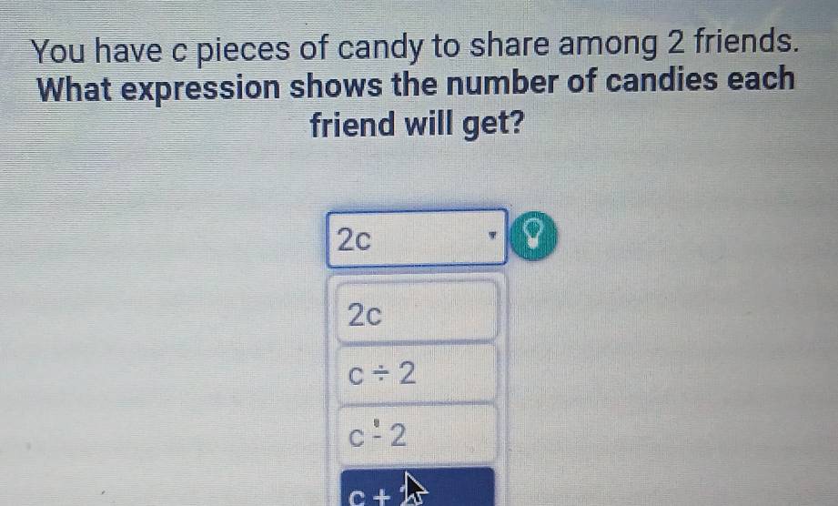 You have c pieces of candy to share among 2 friends.
What expression shows the number of candies each
friend will get?
2c
2c
c/ 2
c-2
c+