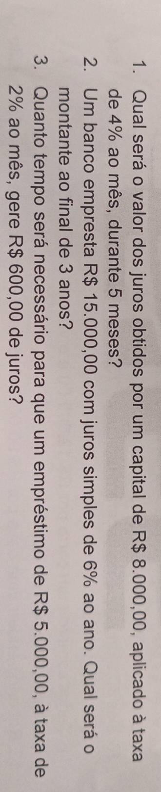 Qual será o valor dos juros obtidos por um capital de R$ 8.000,00, aplicado à taxa 
de 4% ao mês, durante 5 meses? 
2. Um banco empresta R$ 15.000,00 com juros simples de 6% ao ano. Qual será o 
montante ao final de 3 anos? 
3. Quanto tempo será necessário para que um empréstimo de R$ 5.000,00, à taxa de
2% ao mês, gere R$ 600,00 de juros?