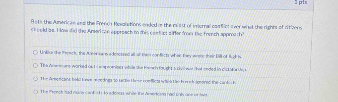 Both the American and the French Revolutions ended in the midst of internal conflict over what the rights of citizens
should be. How did the American approach to this conflict differ from the French approach?
Unlike the French, the Americans addressed all of their conflicts when they wrote their Bill of Rights.
The Americans worked out compromises while the French fought a civil war that ended in dictatorship.
The Americans held town meetings to settle these conflicts while the French ignored the conflicts.
The French had many conflicts to address while the Americans had only one or two.