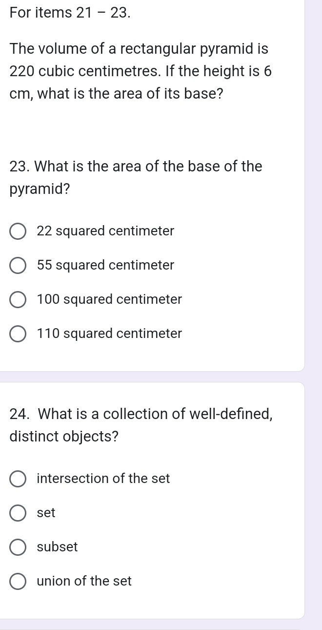 For items 21 - 23.
The volume of a rectangular pyramid is
220 cubic centimetres. If the height is 6
cm, what is the area of its base?
23. What is the area of the base of the
pyramid?
22 squared centimeter
55 squared centimeter
100 squared centimeter
110 squared centimeter
24. What is a collection of well-defined,
distinct objects?
intersection of the set
set
subset
union of the set