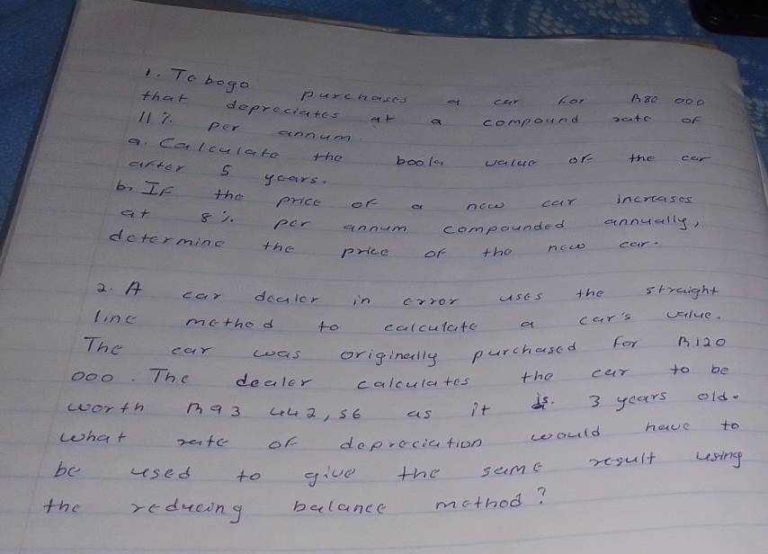 Tobogo purchoses a car For A80 000
that deprecictes at a compound xte of
117. per annum. 
a. Calculate the book vettur of the car 
after 5 years. 
biIf the price of a new car increases 
at 81. per annum compounded annually, 
dctermine the price of the ncw car. 
2. A car dcuicr in crror uses the streight 
line method to colculate a car's value. 
The car was originally purchased for ni20
000. The dealor calculates the car to be 
worth n93 442, s6 as i + i. 3 years old. 
what vate of dopreciation would have to 
be used to give the sume rsult using 
the reducing balance mothod?