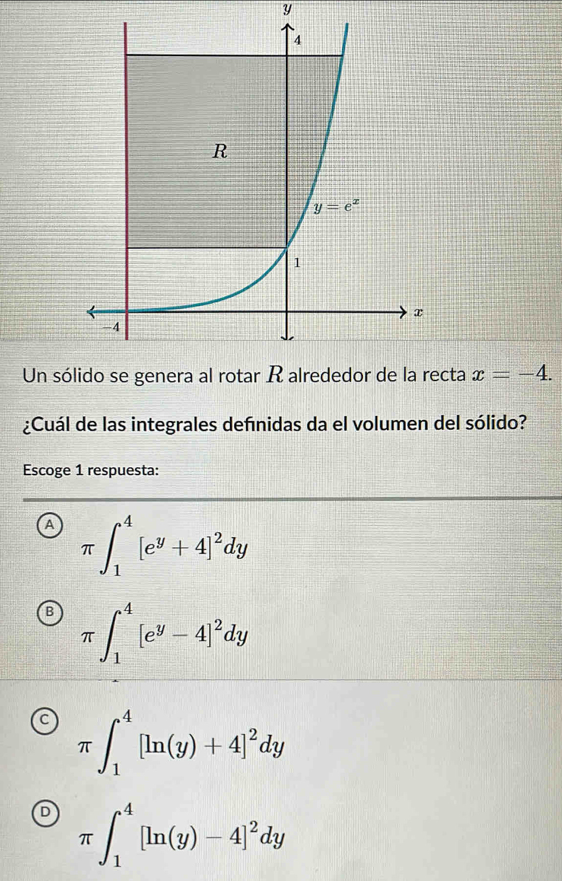 Un sócta x=-4.
¿Cuál de las integrales defnidas da el volumen del sólido?
Escoge 1 respuesta:
A π ∈t _1^(4[e^y)+4]^2dy
π ∈t _1^(4[e^y)-4]^2dy
π -∈t _1^(4[ln (y)+4]^2)dy
D π ∈t _1^(4[ln (y)-4]^2)dy