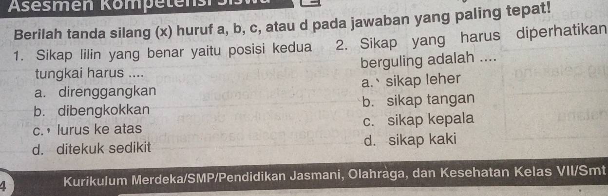 Asesmen Kömpetensrs
Berilah tanda silang (x) huruf a, b, c, atau d pada jawaban yang paling tepat!
1. Sikap lilin yang benar yaitu posisi kedua 2. Sikap yang harus diperhatikan
berguling adalah ....
tungkai harus ....
a. direnggangkan a.sikap leher
b. dibengkokkan b. sikap tangan
c. ， lurus ke atas c. sikap kepala
d. ditekuk sedikit d. sikap kaki
4
Kurikulum Merdeka/SMP/Pendidikan Jasmani, Olahràga, dan Kesehatan Kelas VII/Smt